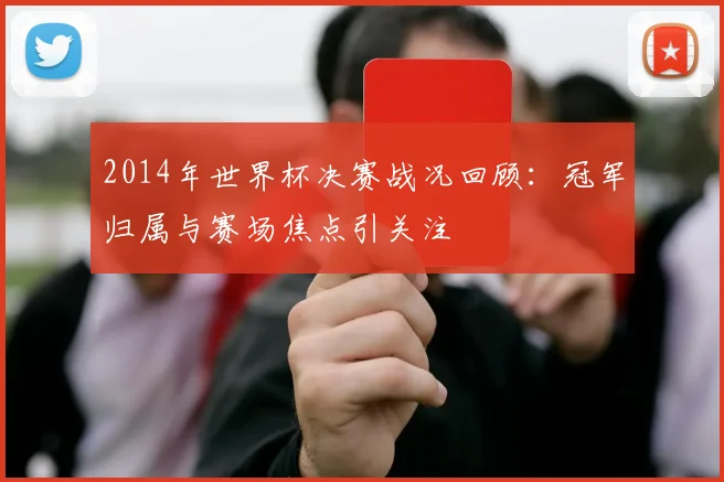 2014年世界杯决赛战况回顾:冠军归属与赛场焦点引关注