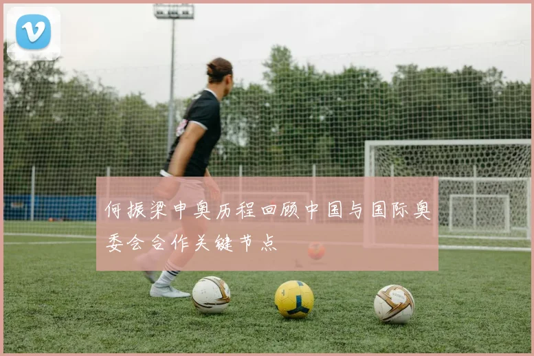 何振梁申奥历程回顾中国与国际奥委会合作关键节点
