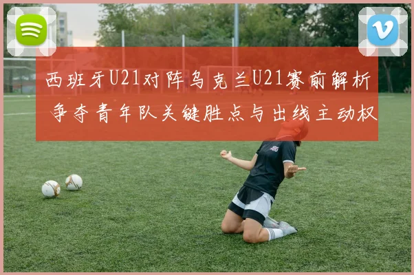 西班牙U21对阵乌克兰U21赛前解析 争夺青年队关键胜点与出线主动权