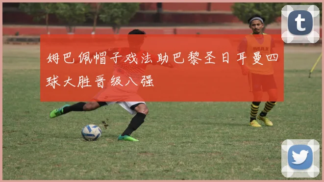 姆巴佩帽子戏法助巴黎圣日耳曼四球大胜晋级八强