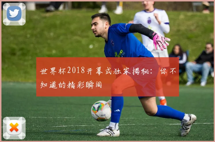 世界杯2018开幕式独家揭秘：你不知道的精彩瞬间