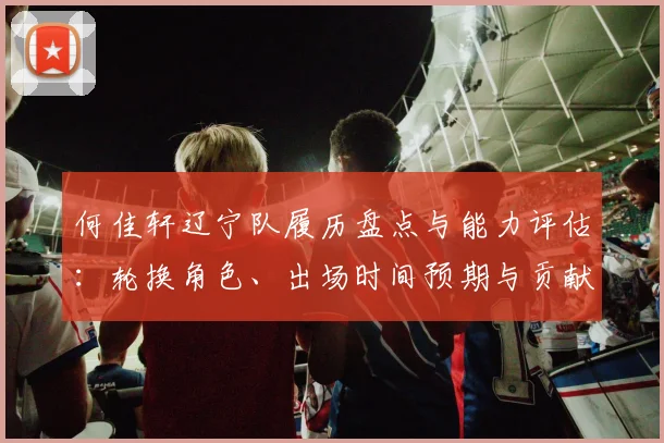 何佳轩辽宁队履历盘点与能力评估：轮换角色、出场时间预期与贡献方向