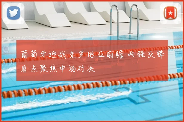 葡萄牙迎战克罗地亚前瞻 两强交锋看点聚焦中场对决
