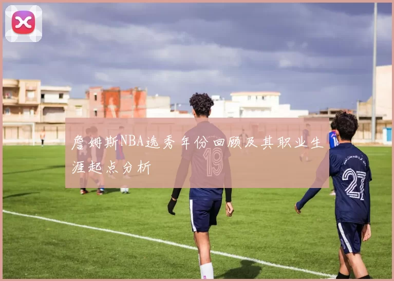 詹姆斯NBA选秀年份回顾及其职业生涯起点分析