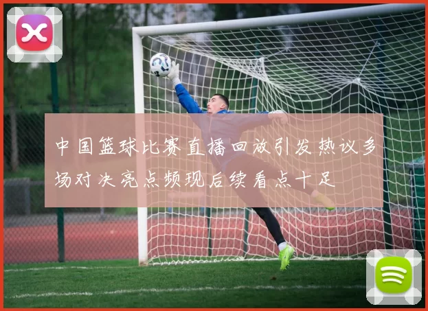 中国篮球比赛直播回放引发热议多场对决亮点频现后续看点十足