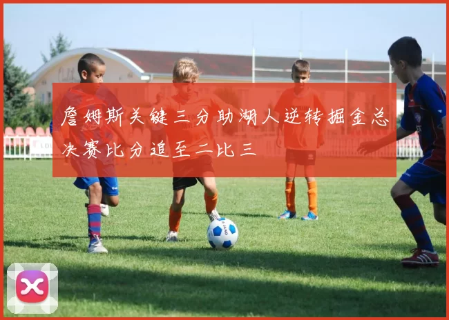 詹姆斯关键三分助湖人逆转掘金总决赛比分追至二比三