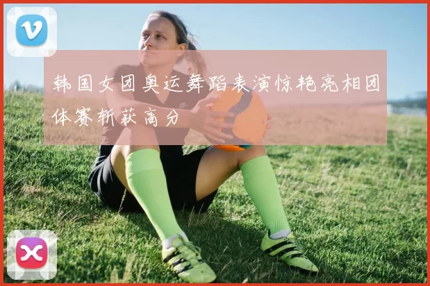 韩国女团奥运舞蹈表演惊艳亮相团体赛斩获高分