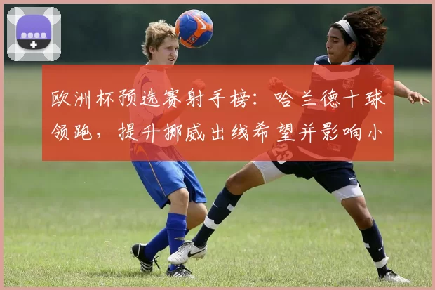 欧洲杯预选赛射手榜：哈兰德十球领跑，提升挪威出线希望并影响小组争夺