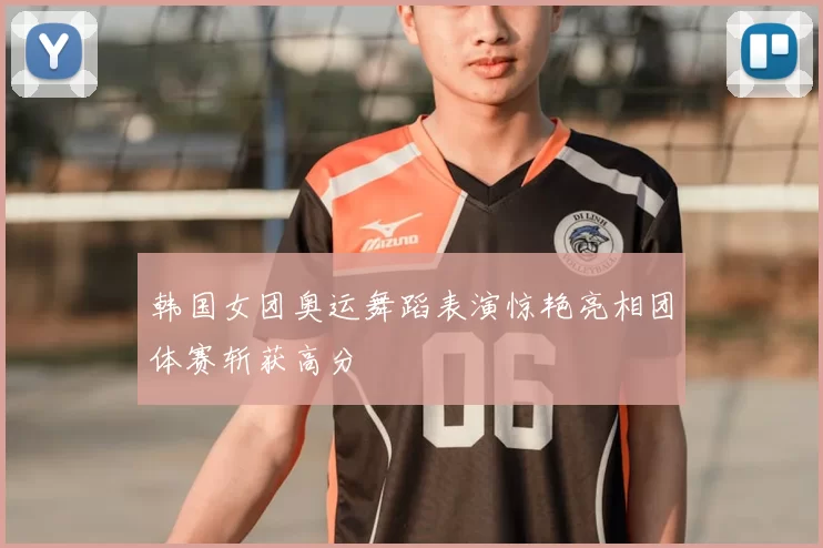 韩国女团奥运舞蹈表演惊艳亮相团体赛斩获高分