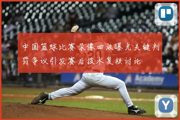 中国篮球比赛录像回放曝光关键判罚争议引发赛后技术复核讨论