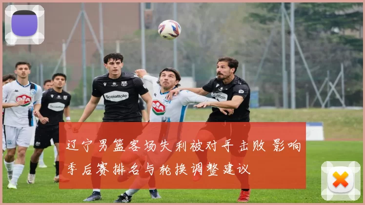 辽宁男篮客场失利被对手击败 影响季后赛排名与轮换调整建议