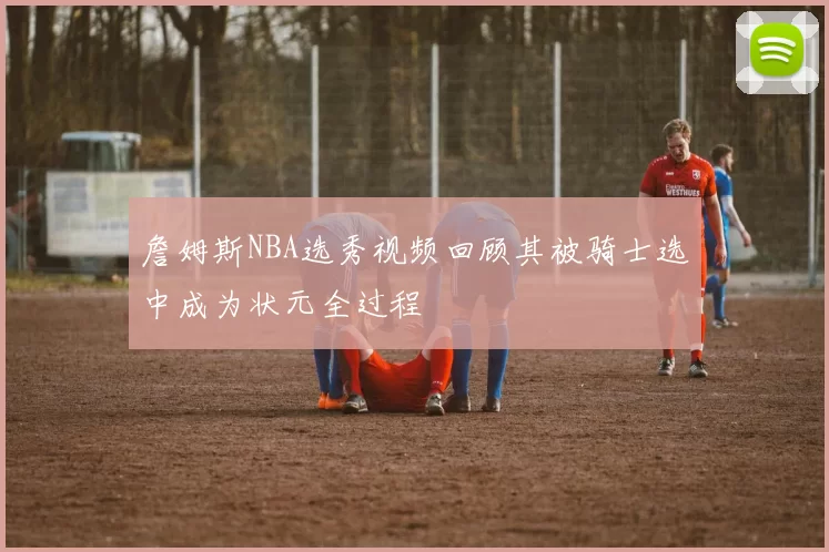 詹姆斯NBA选秀视频回顾其被骑士选中成为状元全过程