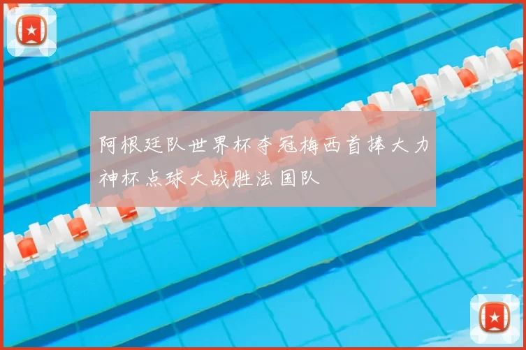 阿根廷队世界杯夺冠梅西首捧大力神杯点球大战胜法国队